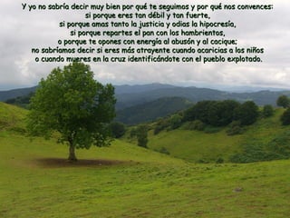 Y yo no sabría decir muy bien por qué te seguimos y por qquuéé nnooss ccoonnvveenncceess:: 
ssii ppoorrqquuee eerreess ttaann ddéébbiill yy ttaann ffuueerrttee,, 
ssii ppoorrqquuee aammaass ttaannttoo llaa jjuussttiicciiaa yy ooddiiaass llaa hhiippooccrreessííaa,, 
ssii ppoorrqquuee rreeppaarrtteess eell ppaann ccoonn llooss hhaammbbrriieennttooss,, 
oo ppoorrqquuee ttee ooppoonneess ccoonn eenneerrggííaa aall aabbuussóónn yy aall ccaacciiqquuee;; 
nnoo ssaabbrrííaammooss ddeecciirr ssii eerreess mmááss aattrraayyeennttee ccuuaannddoo aaccaarriicciiaass aa llooss nniiññooss 
oo ccuuaannddoo mmuueerreess eenn llaa ccrruuzz iiddeennttiiffiiccáánnddoottee ccoonn eell ppuueebblloo eexxpplloottaaddoo.. 
 