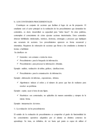 b.- LOS CONTENIDOS PROCEDIMENTALES
Constituyen un conjunto de acciones que facilitan el logro de un fin propuesto. El
estudiante será el actor principal en la realización de los procedimientos que demandan los
contenidos, es decir, desarrollará su capacidad para “saber hacer”. En otras palabras,
contemplan el conocimiento de cómo ejecutar acciones interiorizadas. Estos contenidos
abarcan habilidades intelectuales, motrices, destrezas, estrategias y procesos que impliquen
una secuencia de acciones. Los procedimientos aparecen en forma secuencial y
sistemática. Requieren de reiteración de acciones que llevan a los estudiantes a dominar la
técnica o habilidad.
Se clasifican en:
 Generales: son comunes a todas las áreas.
 Procedimientos para la búsqueda de información.
 Procedimientos para procesar la información obtenida.
Ejemplo: análisis, realización de tablas, gráficos, clasificaciones.
 Procedimientos para la comunicación de información.
Ejemplo: elaboración de informes, exposiciones, debates.
 Algorítmicos: indican el orden y el número de pasos que han de realizarse para
resolver un problema.
Ejemplo: copiar, sacar el área de una figura.
 Heurísticos: son contextuales, no aplicables de manera automática y siempre de la
misma forma.
Ejemplo: interpretación de textos.
1.- La evaluación de los procedimientos
El sentido de la evaluación de procedimientos es comprobar el grado de funcionalidad de
los conocimientos operativos adquiridos por el alumno en distintos contextos de
aprendizaje. Se trata, en definitiva, de ver hasta qué punto es capaz de utilizar el
 