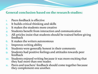 General conclusion based on the research studies:
1. Peers feedback is effective
2. It builds critical thinking and skills
3. It makes the students more creative
4. Students benefit from interaction and communication
5. All articles insist that students should be trained before giving
feedback
6. It makes the writers autonomous
7. Improves writing ability
8. Students were generally honest in their comments
9. Students had positive feelings and attitudes towards peer
feedback
10. Students enjoyed writing because it was more exciting that
they had more than one reader.
11. Peers and teachers’ feedback should come together because
they complement one another.
 