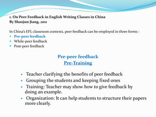 1. On Peer Feedback in English Writing Classes in China
By Shaojun Jiang, 2011
In China’s EFL classroom contexts, peer feedback can be employed in three forms :
 Pre-peer feedback
 While-peer feedback
 Post-peer feedback
Pre-peer feedback
Pre-Training
 Teacher clarifying the benefits of peer feedback
 Grouping the students and keeping fixed ones
 Training: Teacher may show how to give feedback by
doing an example.
 Organization: It can help students to structure their papers
more clearly.
 