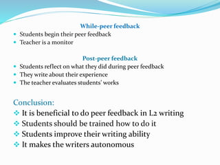 While-peer feedback
 Students begin their peer feedback
 Teacher is a monitor
Post-peer feedback
 Students reflect on what they did during peer feedback
 They write about their experience
 The teacher evaluates students’ works
Conclusion:
 It is beneficial to do peer feedback in L2 writing
 Students should be trained how to do it
 Students improve their writing ability
 It makes the writers autonomous
 