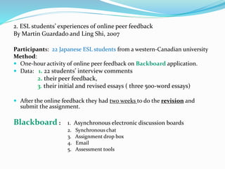 2. ESL students’ experiences of online peer feedback
By Martin Guardado and Ling Shi, 2007
Participants: 22 Japanese ESL students from a western-Canadian university
Method:
 One-hour activity of online peer feedback on Backboard application.
 Data: 1. 22 students’ interview comments
2. their peer feedback,
3. their initial and revised essays ( three 500-word essays)
 After the online feedback they had two weeks to do the revision and
submit the assignment.
Blackboard : 1. Asynchronous electronic discussion boards
2. Synchronous chat
3. Assignment drop box
4. Email
5. Assessment tools
 