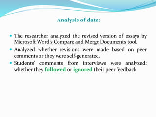 Analysis of data:
 The researcher analyzed the revised version of essays by
Microsoft Word’s Compare and Merge Documents tool.
 Analyzed whether revisions were made based on peer
comments or they were self-generated.
 Students’ comments from interviews were analyzed:
whether they followed or ignored their peer feedback
 