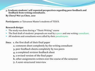 3. Graduate students’ self-reported perspectives regarding peer feedback and
feedback from writing consultants.
By Cheryl Wei-yu Chen, 2010
Participants: 10 Taiwanese Master’s students of TESOL
Research design:
 The study was done during a “Thesis Writing” course
 The final draft of students’ proposals are read by 2 peers and one writing consultant.
 All students and consultants were called by their pseudonyms.
Data: 1. the first draft of their final paper
2. comment sheet completely by the writing consultant
3. peer feedback sheets completely by two peers
4. a completed revision feedback sheet
5. a revised version of the final paper
6. other assignments written over the course of the semester
7. A semi-structured interview
 
