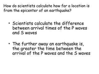 How do scientists calculate how far a location is
from the epicenter of an earthquake?
• Scientists calculate the difference
between arrival times of the P waves
and S waves
• The further away an earthquake is,
the greater the time between the
arrival of the P waves and the S waves
 