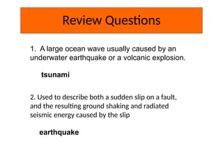 Review Questions
1. A large ocean wave usually caused by an
underwater earthquake or a volcanic explosion.
tsunami
2. Used to describe both a sudden slip on a fault,
and the resulting ground shaking and radiated
seismic energy caused by the slip
earthquake
 