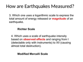 How are Earthquakes Measured?
3. Which one uses a logarithmic scale to express the
total amount of energy released or magnitude of an
earthquake.
Richter Scale
4. Which uses a scale of earthquake intensity
based on observed effects and ranging from I
(detectable only with instruments) to XII (causing
almost total destruction).
Modified Mercalli Scale
 