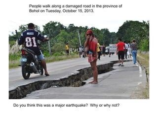 People walk along a damaged road in the province of
Bohol on Tuesday, October 15, 2013.
Do you think this was a major earthquake? Why or why not?
 
