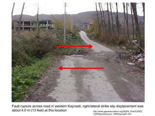 Fault rupture across road in western Kaynasli, right-lateral strike slip displacement was
about 4.0 m (13 feet) at this location http://www.geerassociation.org/GEER_Post%20EQ
%20Reports/Duzce_1999/kaynasli1.htm
 