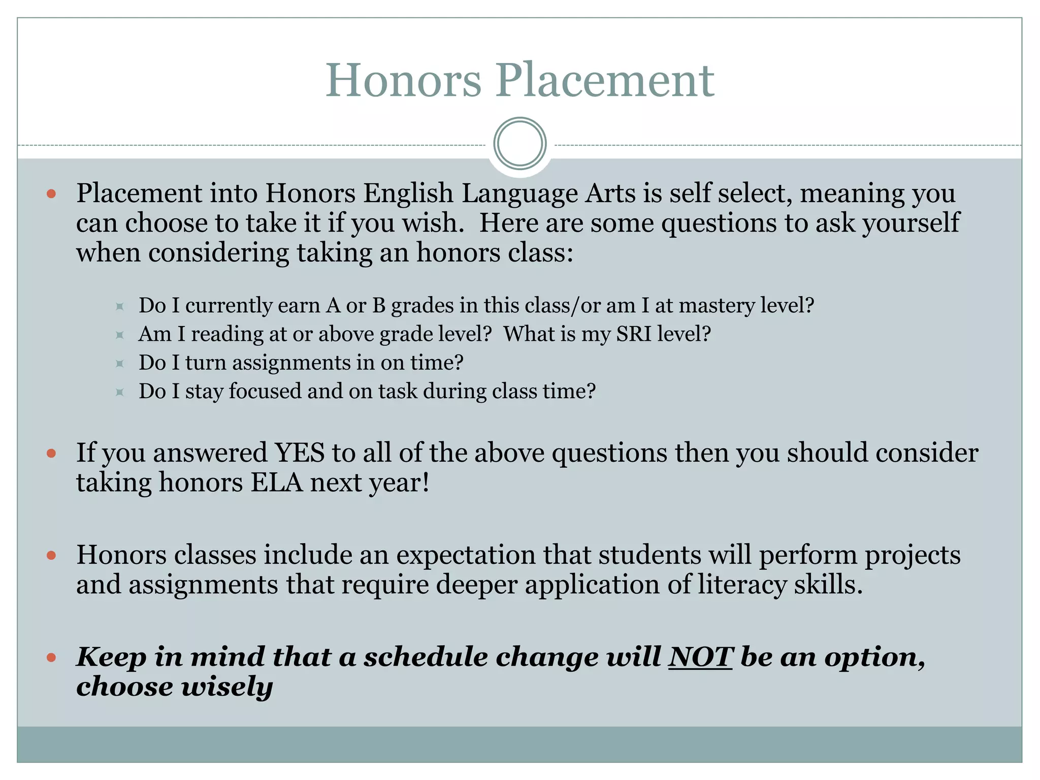 Honors Placement
 Placement into Honors English Language Arts is self select, meaning you
can choose to take it if you wish. Here are some questions to ask yourself
when considering taking an honors class:
 Do I currently earn A or B grades in this class/or am I at mastery level?
 Am I reading at or above grade level? What is my SRI level?
 Do I turn assignments in on time?
 Do I stay focused and on task during class time?
 If you answered YES to all of the above questions then you should consider
taking honors ELA next year!
 Honors classes include an expectation that students will perform projects
and assignments that require deeper application of literacy skills.
 Keep in mind that a schedule change will NOT be an option,
choose wisely
 