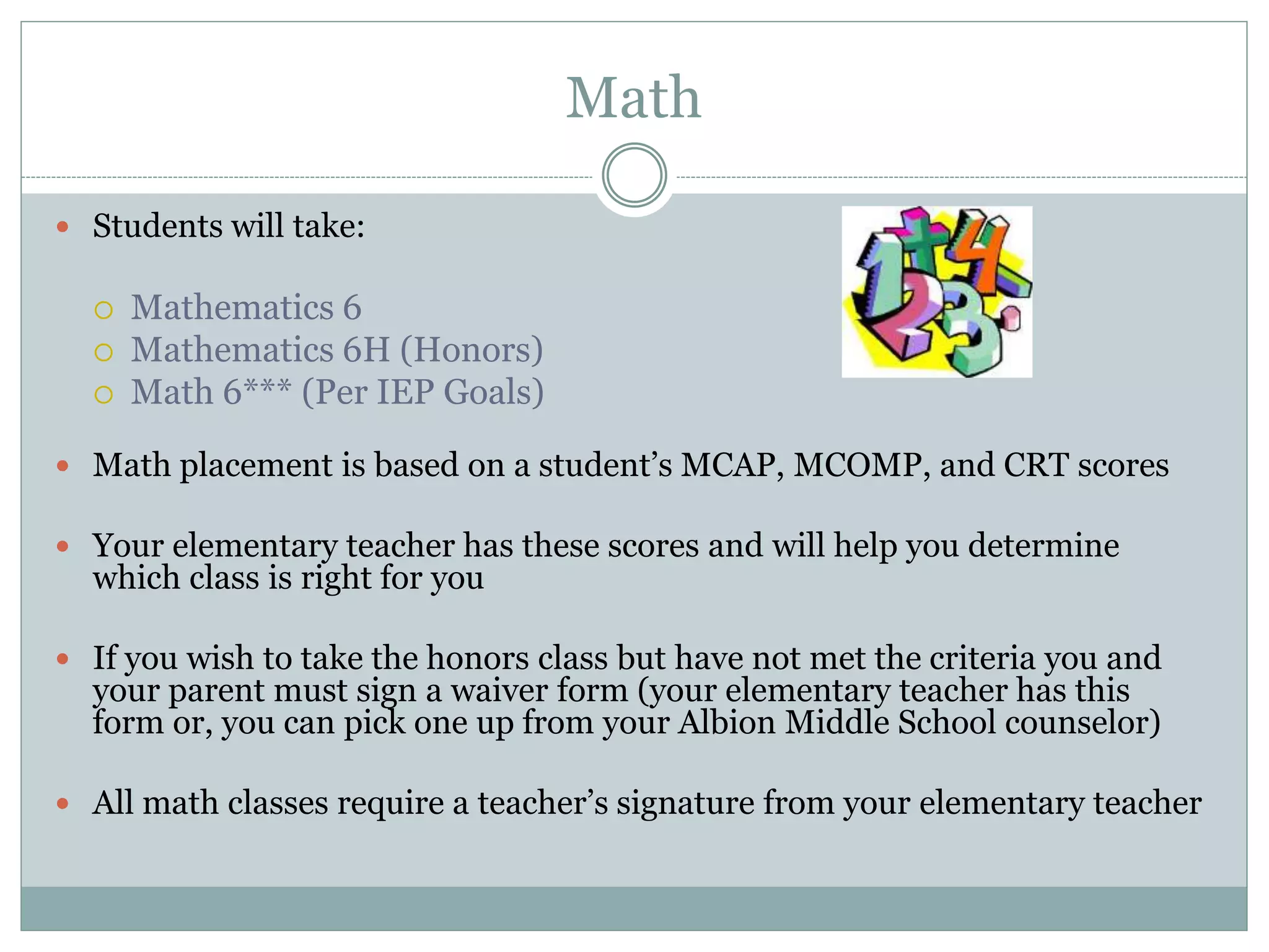 Math
 Students will take:
 Mathematics 6
 Mathematics 6H (Honors)
 Math 6*** (Per IEP Goals)
 Math placement is based on a student’s MCAP, MCOMP, and CRT scores
 Your elementary teacher has these scores and will help you determine
which class is right for you
 If you wish to take the honors class but have not met the criteria you and
your parent must sign a waiver form (your elementary teacher has this
form or, you can pick one up from your Albion Middle School counselor)
 All math classes require a teacher’s signature from your elementary teacher
 