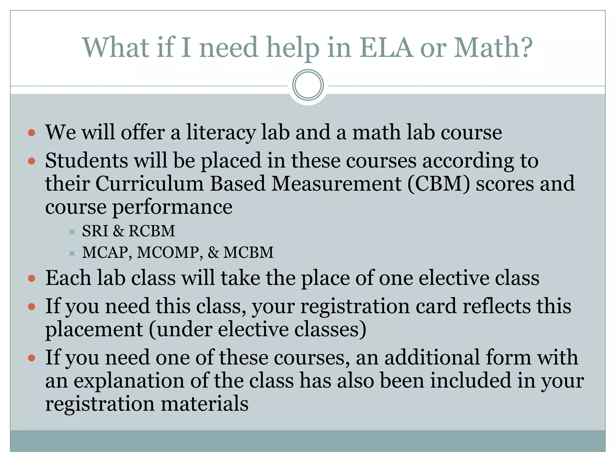 What if I need help in ELA or Math?
 We will offer a literacy lab and a math lab course
 Students will be placed in these courses according to
their Curriculum Based Measurement (CBM) scores and
course performance
 SRI & RCBM
 MCAP, MCOMP, & MCBM
 Each lab class will take the place of one elective class
 If you need this class, your registration card reflects this
placement (under elective classes)
 If you need one of these courses, an additional form with
an explanation of the class has also been included in your
registration materials
 