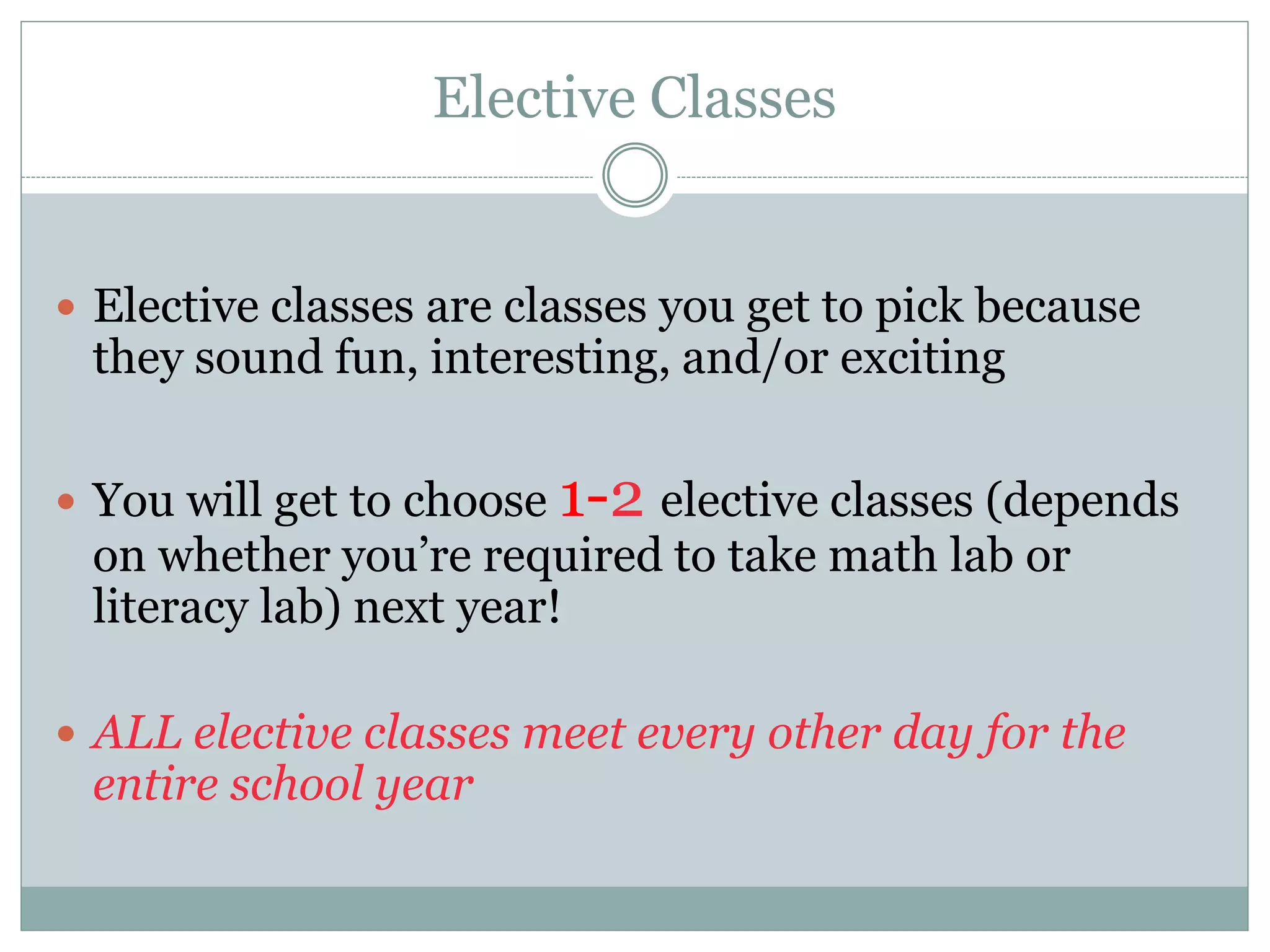 Elective Classes
 Elective classes are classes you get to pick because
they sound fun, interesting, and/or exciting
 You will get to choose 1-2 elective classes (depends
on whether you’re required to take math lab or
literacy lab) next year!
 ALL elective classes meet every other day for the
entire school year
 