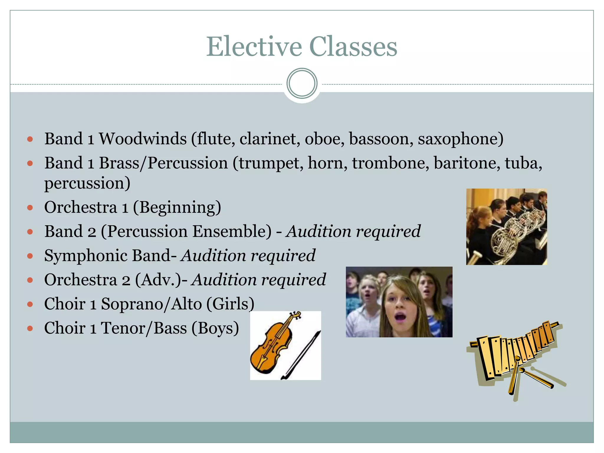 Elective Classes
 Band 1 Woodwinds (flute, clarinet, oboe, bassoon, saxophone)
 Band 1 Brass/Percussion (trumpet, horn, trombone, baritone, tuba,
percussion)
 Orchestra 1 (Beginning)
 Band 2 (Percussion Ensemble) - Audition required
 Symphonic Band- Audition required
 Orchestra 2 (Adv.)- Audition required
 Choir 1 Soprano/Alto (Girls)
 Choir 1 Tenor/Bass (Boys)
 
