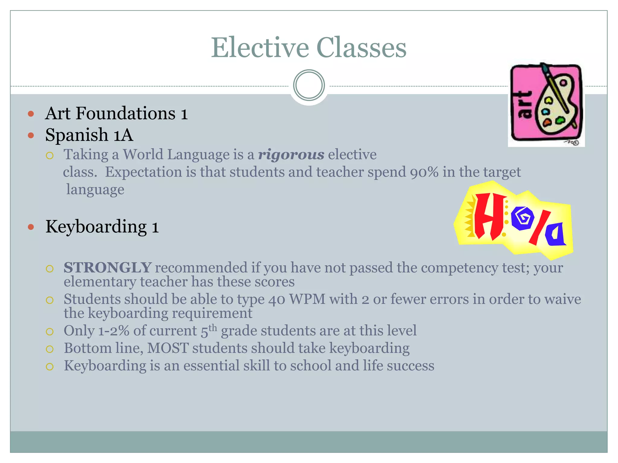 Elective Classes
 Art Foundations 1
 Spanish 1A
 Taking a World Language is a rigorous elective
class. Expectation is that students and teacher spend 90% in the target
language
 Keyboarding 1
 STRONGLY recommended if you have not passed the competency test; your
elementary teacher has these scores
 Students should be able to type 40 WPM with 2 or fewer errors in order to waive
the keyboarding requirement
 Only 1-2% of current 5th grade students are at this level
 Bottom line, MOST students should take keyboarding
 Keyboarding is an essential skill to school and life success
 