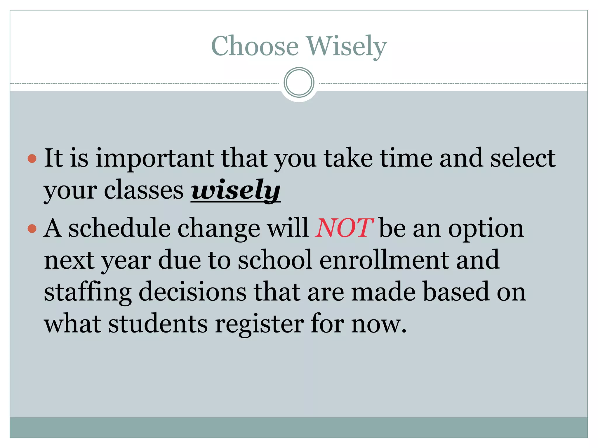 Choose Wisely
 It is important that you take time and select
your classes wisely
 A schedule change will NOT be an option
next year due to school enrollment and
staffing decisions that are made based on
what students register for now.
 