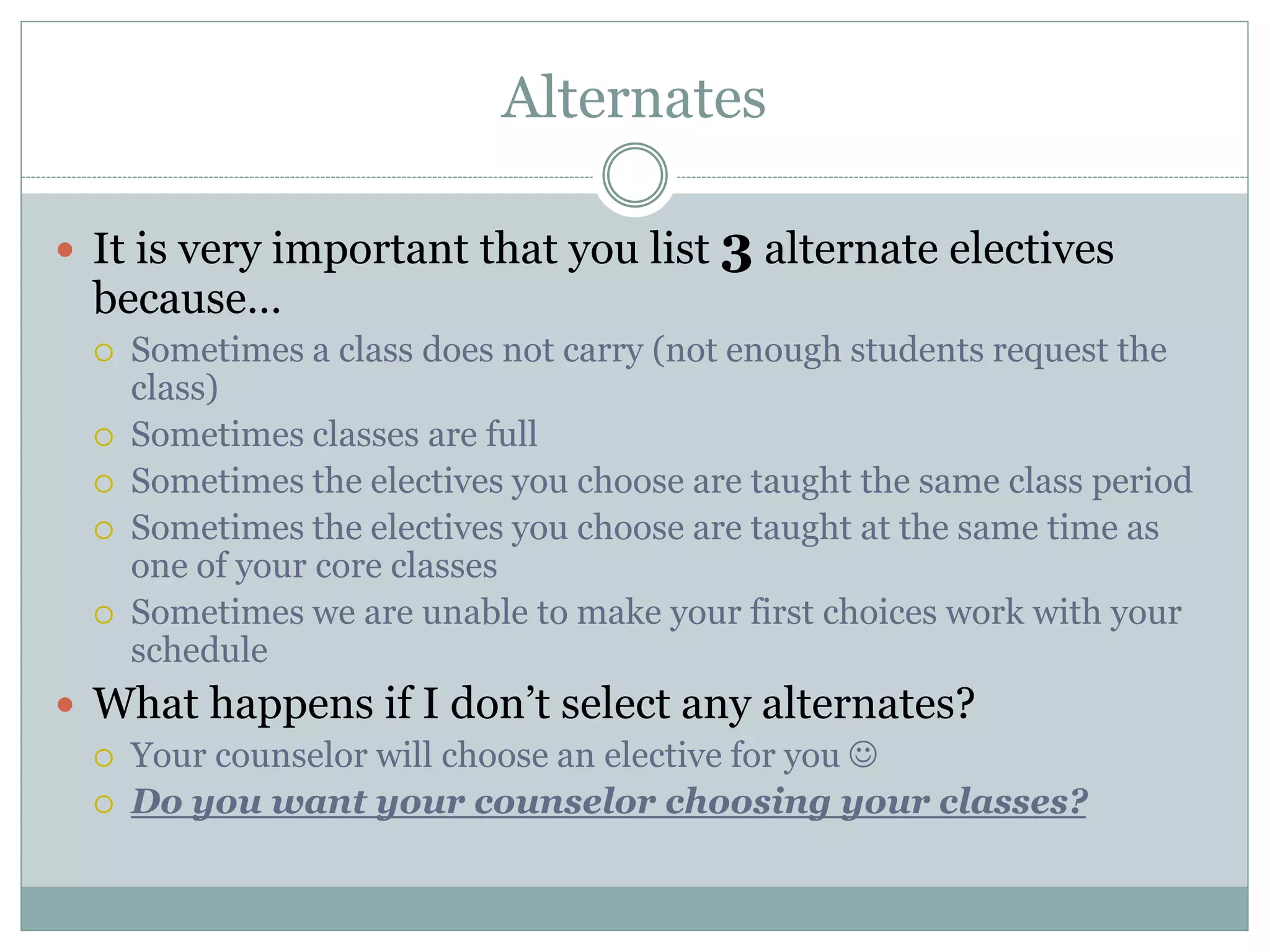Alternates
 It is very important that you list 3 alternate electives
because…
 Sometimes a class does not carry (not enough students request the
class)
 Sometimes classes are full
 Sometimes the electives you choose are taught the same class period
 Sometimes the electives you choose are taught at the same time as
one of your core classes
 Sometimes we are unable to make your first choices work with your
schedule
 What happens if I don’t select any alternates?
 Your counselor will choose an elective for you 
 Do you want your counselor choosing your classes?
 