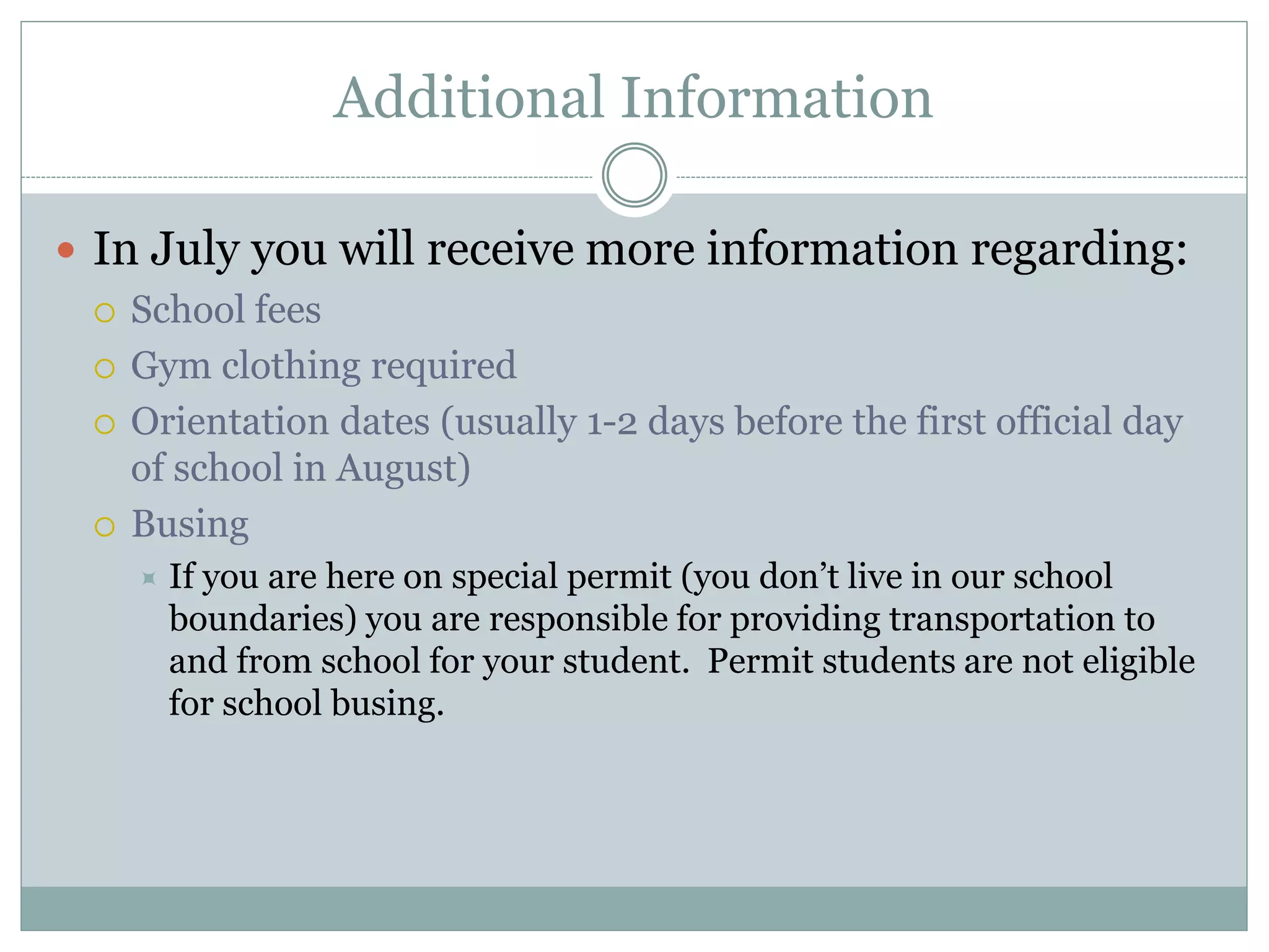 Additional Information
 In July you will receive more information regarding:
 School fees
 Gym clothing required
 Orientation dates (usually 1-2 days before the first official day
of school in August)
 Busing
 If you are here on special permit (you don’t live in our school
boundaries) you are responsible for providing transportation to
and from school for your student. Permit students are not eligible
for school busing.
 