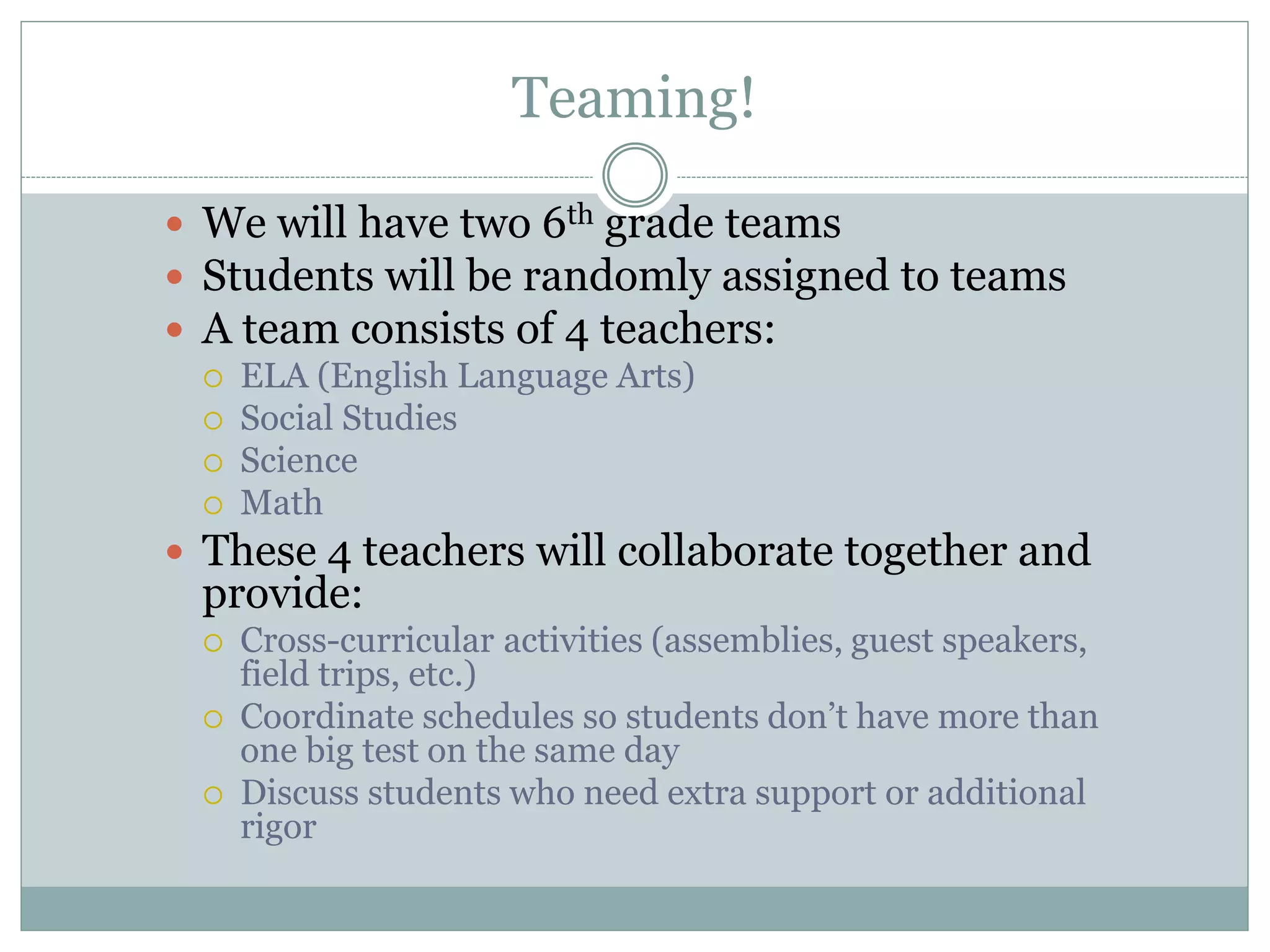Teaming!
 We will have two 6th grade teams
 Students will be randomly assigned to teams
 A team consists of 4 teachers:
 ELA (English Language Arts)
 Social Studies
 Science
 Math
 These 4 teachers will collaborate together and
provide:
 Cross-curricular activities (assemblies, guest speakers,
field trips, etc.)
 Coordinate schedules so students don’t have more than
one big test on the same day
 Discuss students who need extra support or additional
rigor
 