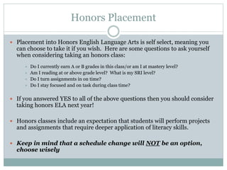 Honors Placement
 Placement into Honors English Language Arts is self select, meaning you
can choose to take it if you wish. Here are some questions to ask yourself
when considering taking an honors class:
 Do I currently earn A or B grades in this class/or am I at mastery level?
 Am I reading at or above grade level? What is my SRI level?
 Do I turn assignments in on time?
 Do I stay focused and on task during class time?
 If you answered YES to all of the above questions then you should consider
taking honors ELA next year!
 Honors classes include an expectation that students will perform projects
and assignments that require deeper application of literacy skills.
 Keep in mind that a schedule change will NOT be an option,
choose wisely
 