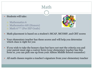 Math
 Students will take:
 Mathematics 6
 Mathematics 6H (Honors)
 Math 6*** (Per IEP Goals)
 Math placement is based on a student’s MCAP, MCOMP, and CRT scores
 Your elementary teacher has these scores and will help you determine
which class is right for you
 If you wish to take the honors class but have not met the criteria you and
your parent must sign a waiver form (your elementary teacher has this
form or, you can pick one up from your Albion Middle School counselor)
 All math classes require a teacher’s signature from your elementary teacher
 