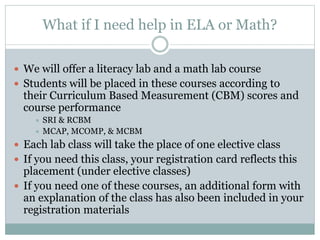 What if I need help in ELA or Math?
 We will offer a literacy lab and a math lab course
 Students will be placed in these courses according to
their Curriculum Based Measurement (CBM) scores and
course performance
 SRI & RCBM
 MCAP, MCOMP, & MCBM
 Each lab class will take the place of one elective class
 If you need this class, your registration card reflects this
placement (under elective classes)
 If you need one of these courses, an additional form with
an explanation of the class has also been included in your
registration materials
 