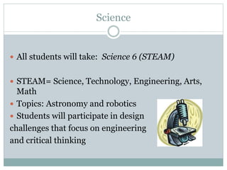 Science
 All students will take: Science 6 (STEAM)
 STEAM= Science, Technology, Engineering, Arts,
Math
 Topics: Astronomy and robotics
 Students will participate in design
challenges that focus on engineering
and critical thinking
 