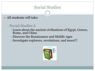 Social Studies
 All students will take:
 Social Studies 6
Learn about the ancient civilizations of Egypt, Greece,
Rome, and China
Discover the Renaissance and Middle Ages
Investigate explorers, revolutions, and more!!!
 