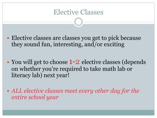 Elective Classes
 Elective classes are classes you get to pick because
they sound fun, interesting, and/or exciting
 You will get to choose 1-2 elective classes (depends
on whether you’re required to take math lab or
literacy lab) next year!
 ALL elective classes meet every other day for the
entire school year
 