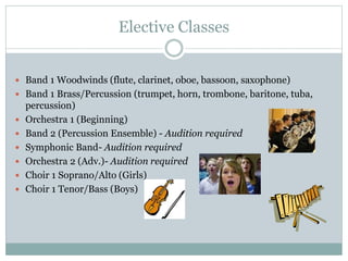 Elective Classes
 Band 1 Woodwinds (flute, clarinet, oboe, bassoon, saxophone)
 Band 1 Brass/Percussion (trumpet, horn, trombone, baritone, tuba,
percussion)
 Orchestra 1 (Beginning)
 Band 2 (Percussion Ensemble) - Audition required
 Symphonic Band- Audition required
 Orchestra 2 (Adv.)- Audition required
 Choir 1 Soprano/Alto (Girls)
 Choir 1 Tenor/Bass (Boys)
 