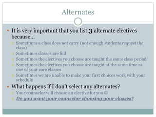 Alternates
 It is very important that you list 3 alternate electives
because…
 Sometimes a class does not carry (not enough students request the
class)
 Sometimes classes are full
 Sometimes the electives you choose are taught the same class period
 Sometimes the electives you choose are taught at the same time as
one of your core classes
 Sometimes we are unable to make your first choices work with your
schedule
 What happens if I don’t select any alternates?
 Your counselor will choose an elective for you 
 Do you want your counselor choosing your classes?
 