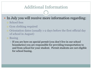 Additional Information
 In July you will receive more information regarding:
 School fees
 Gym clothing required
 Orientation dates (usually 1-2 days before the first official day
of school in August)
 Busing
 If you are here on special permit (you don’t live in our school
boundaries) you are responsible for providing transportation to
and from school for your student. Permit students are not eligible
for school busing.
 