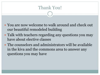 Thank You!
 You are now welcome to walk around and check out
our beautiful remodeled building
 Talk with teachers regarding any questions you may
have about elective classes
 The counselors and administrators will be available
in the kiva and the commons area to answer any
questions you may have
 