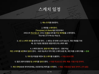 1. 메뉴 트리를 완료한다.
2. 화면을 스케치한다.
[Template] UI Sketch을 프린트해서
서비스의 주요 테스크 그리고 흐름을 보여 줄 주요 화면들을 스케치한다.
주요 테스크가 하나는 아닐 것.
3. 1인 1 스케치 세트를 원칙으로 한다. - 1 세트는 한 번에 나오지 않는다. 개인 최종을 기대
예 : 팀 구성원 2명(팀장 포함)이면 2개 스케치 세트
4. 스케치 완료 후, 팀원 피드백을 받는다. - 완료 아님.
개인 스케치를 보완해서 업로드한다. - 서로 의논하고 각자 개인 스케치 보완 후, 개인 최종 스케치 제출 -> 완료
5. 저와 팀 미팅을 하면서 팀 스케치를 도출한다. -> 오늘 10/8 진행
6. 팀은 2번이 반영된 팀 스케치를 업로드한다. -> 다음 주(10/15) 과제. 제출 : 다음 수업 전까지.
7. 개인 과제(XD로 와이어프레임, 프로토타입 제작)을 시작한다. -> 제출 : 미정(중간 발표 전까지. 2주 남음)
스케치 일정
/ 18
6
 