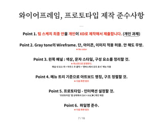 와이어프레임, 프로토타입 제작 준수사항
Point 1. 팀 스케치 최종 안을 개인이 XD로 제작해서 제출합니다. (개인 과제)
Point 2. Gray tone의 Wireframe. 단, 아이콘, 이미지 적용 허용. 안 해도 무방.
✦ No color
Point 3. 왼쪽 패널 : 색상, 문자 스타일, 구성 요소를 정리할 것.
✦ 최소한으로 운영한다.
패널 내 요소 위 > 마우스 우 클릭 > ‘캔버스에서 강조 표시’ 메뉴 이용
Point 4. 메뉴 트리 기준으로 아트보드 명칭, 구조 정렬할 것.
✦ 다음 화면 참조
Point 5. 프로토타입 - 인터랙션 설정할 것.
‘프로토타입’ 탭 상태에서 Ctrl + A & [▶] 확인 예정
Point 6. 파일명 준수.
✦ 다음 화면 참조
/ 18
7
 