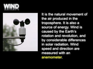 It is the natural movement of 
the air produced in the 
troposphere. It is also a 
source of energy. Wind is 
caused by the Earth’s 
rotation and revolution, and 
by considerable differences 
in solar radiation. Wind 
speed and direction are 
measured with an 
anemometer. 
 