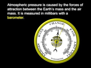Atmospheric pressure is caused by the forces of 
attraction between the Earth’s mass and the air 
mass. It is measured in millibars with a 
barometer. 
 