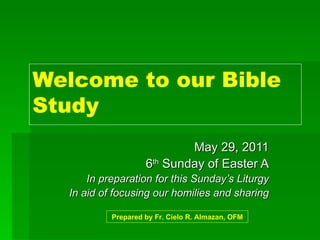 Welcome to our Bible Study May 29, 2011 6 th  Sunday of Easter A In preparation for this Sunday’s Liturgy In aid of focusing our homilies and sharing Prepared by Fr. Cielo R. Almazan, OFM 