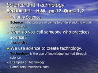 Science and Technology Section 1-1  H.W.  pg.12  Ques. 1,2 What is Science Science  is the process of trying to understand the world around you. ●   What do you call someone who practices science? A  scientist ●   We use science to create technology. Technology  is the use of knowledge learned through science Examples of Technology Computers, machines, cars. 