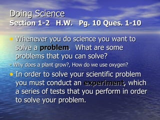 Doing Science Section 1-2  H.W.  Pg. 10 Ques. 1-10 Whenever you do science you want to solve a  problem .  What are some problems that you can solve? -  Why does a plant grow?, How do we use oxygen? In order to solve your scientific problem you must conduct an  experiment , which a series of tests that you perform in order to solve your problem. 