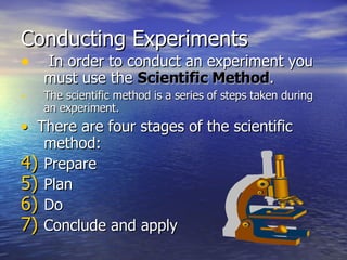 Conducting Experiments In order to conduct an experiment you must use the  Scientific Method . The scientific method is a series of steps taken during an experiment. •   There are four stages of the scientific method: Prepare Plan Do Conclude and apply 