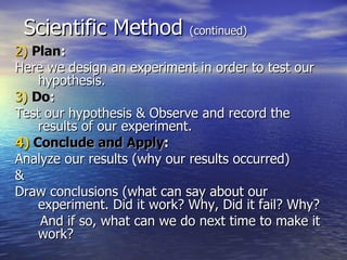 Scientific Method  (continued) 2)   Plan : Here we design an experiment in order to test our hypothesis. 3)   Do : Test our hypothesis & Observe and record the results of our experiment. 4)   Conclude and Apply : Analyze our results (why our results occurred) & Draw conclusions (what can say about our experiment. Did it work? Why, Did it fail? Why? And if so, what can we do next time to make it work? 