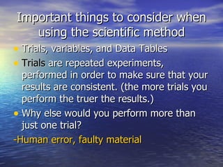 Important things to consider when using the scientific method Trials, variables, and Data Tables Trials  are repeated experiments, performed in order to make sure that your results are consistent. (the more trials you perform the truer the results.) Why else would you perform more than just one trial? -Human error, faulty material 