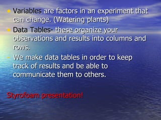 Variables  are factors in an experiment that can change. (Watering plants) Data Tables-  these organize your observations and results into columns and rows. We make data tables in order to keep track of results and be able to communicate them to others. Styrofoam presentation! 