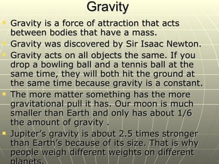 Gravity  Gravity is a force of attraction that acts between bodies that have a mass.  Gravity was discovered by Sir Isaac Newton. Gravity acts on all objects the same. If you drop a bowling ball and a tennis ball at the same time, they will both hit the ground at the same time because gravity is a constant. The more matter something has the more gravitational pull it has. Our moon is much smaller than Earth and only has about 1/6 the amount of gravity . Jupiter’s gravity is about 2.5 times stronger than Earth’s because of its size. That is why people weigh different weights on different planets. 