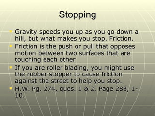 Stopping Gravity speeds you up as you go down a hill, but what makes you stop. Friction. Friction is the push or pull that opposes motion between two surfaces that are touching each other If you are roller blading, you might use the rubber stopper to cause friction against the street to help you stop. H.W. Pg. 274, ques. 1 & 2. Page 288, 1-10. 