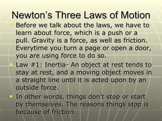Newton’s Three Laws of Motion Before we talk about the laws, we have to learn about force, which is a push or a pull. Gravity is a force, as well as friction. Everytime you turn a page or open a door, you are using force to do so. Law #1: Inertia- An object at rest tends to stay at rest, and a moving object moves in a straight line until it is acted upon by an outside force. In other words, things don’t stop or start by themselves. The reasons things stop is because of friction. 
