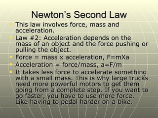 Newton’s Second Law This law involves force, mass and acceleration. Law #2: Acceleration depends on the mass of an object and the force pushing or pulling the object.  Force = mass x acceleration, F=mXa Acceleration = force/mass, a=F/m It takes less force to accelerate something with a small mass. This is why large trucks need more powerful motors to get them going from a complete stop. If you want to go faster, you have to use more force. Like having to pedal harder on a bike. 