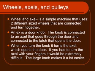 Wheels, axels, and pulleys  Wheel and axel- is a simple machine that uses 2 different sized wheels that are connected and turn together. An ex is a door knob.  The knob is connected to an axel that goes through the door and connected to the latch that opens the door. When you turn the knob it turns the axel, which opens the door.  If you had to turn the axel with your fingers it would be extremely difficult.  The large knob makes it a lot easier. 