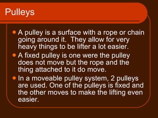 Pulleys A pulley is a surface with a rope or chain going around it.  They allow for very heavy things to be lifter a lot easier. A fixed pulley is one were the pulley does not move but the rope and the thing attached to it do move. In a moveable pulley system, 2 pulleys are used. One of the pulleys is fixed and the other moves to make the lifting even easier. 